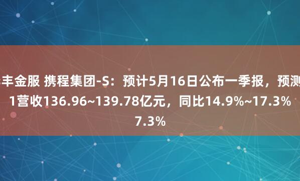 华丰金服 携程集团-S：预计5月16日公布一季报，预测Q1营收136.96~139.78亿元，同比14.9%~17.3%