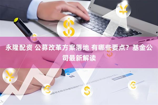 永隆配资 公募改革方案落地 有哪些要点？基金公司最新解读
