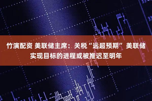 竹演配资 美联储主席：关税“远超预期” 美联储实现目标的进程或被推迟至明年