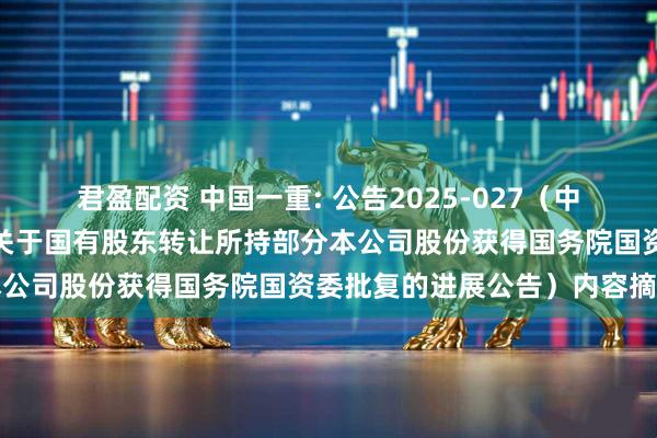 君盈配资 中国一重: 公告2025-027（中国第一重型机械股份公司关于国有股东转让所持部分本公司股份获得国务院国资委批复的进展公告）内容摘要
