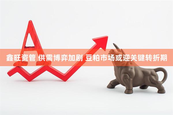 鑫旺资管 供需博弈加剧 豆粕市场或迎关键转折期