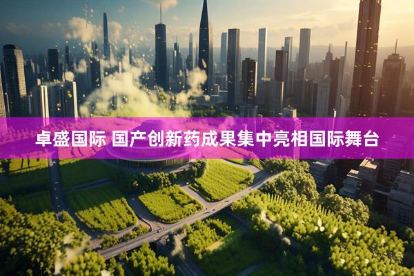 卓盛国际 国产创新药成果集中亮相国际舞台