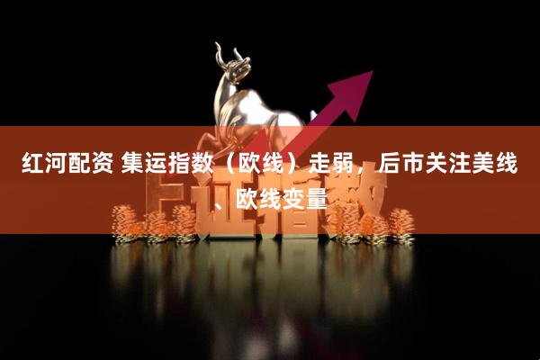 红河配资 集运指数（欧线）走弱，后市关注美线、欧线变量