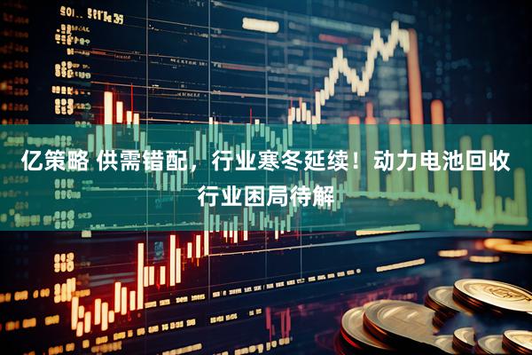 亿策略 供需错配，行业寒冬延续！动力电池回收行业困局待解