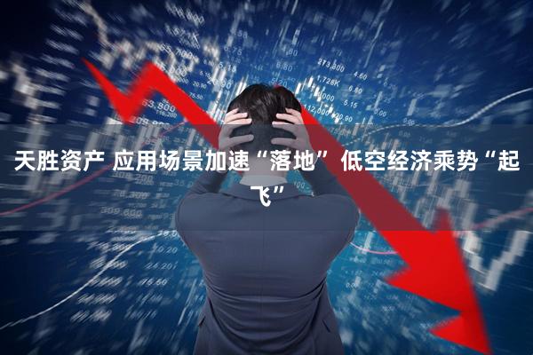 天胜资产 应用场景加速“落地” 低空经济乘势“起飞”