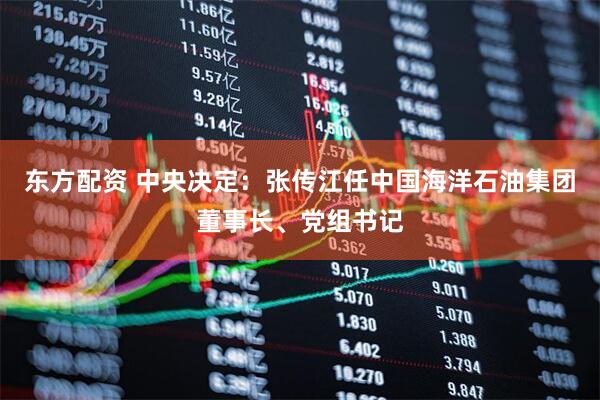 东方配资 中央决定：张传江任中国海洋石油集团董事长、党组书记