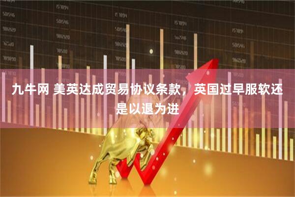 九牛网 美英达成贸易协议条款，英国过早服软还是以退为进