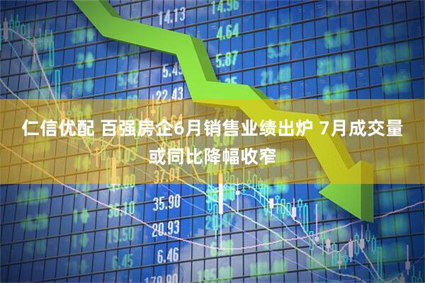 仁信优配 百强房企6月销售业绩出炉 7月成交量或同比降幅收窄