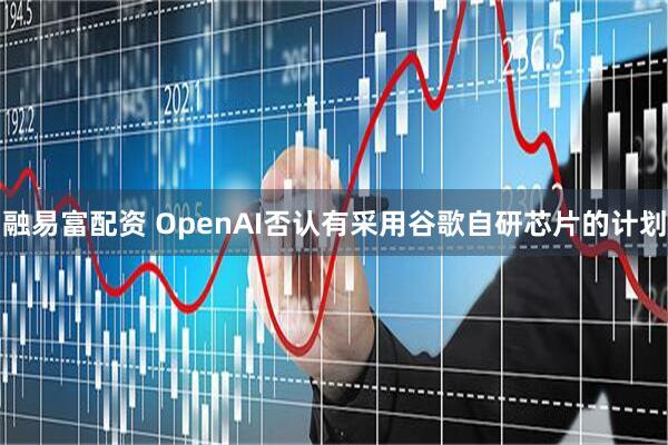 融易富配资 OpenAI否认有采用谷歌自研芯片的计划