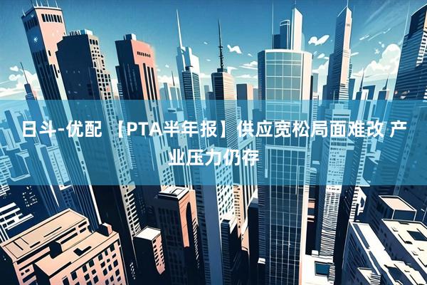 日斗-优配 【PTA半年报】供应宽松局面难改 产业压力仍存