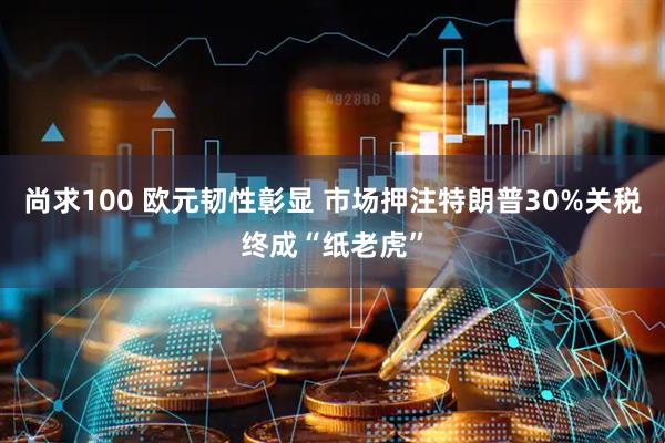 尚求100 欧元韧性彰显 市场押注特朗普30%关税终成“纸老虎”