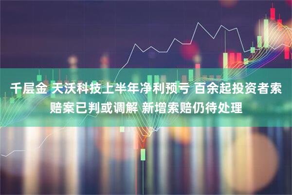 千层金 天沃科技上半年净利预亏 百余起投资者索赔案已判或调解 新增索赔仍待处理