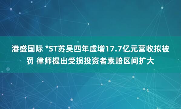 港盛国际 *ST苏吴四年虚增17.7亿元营收拟被罚 律师提出受损投资者索赔区间扩大