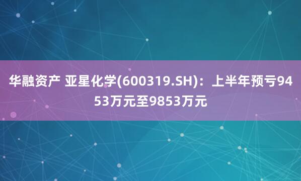 华融资产 亚星化学(600319.SH)：上半年预亏9453万元至9853万元