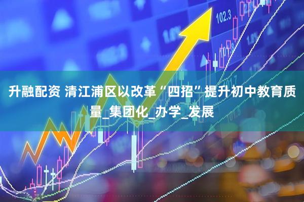 升融配资 清江浦区以改革“四招”提升初中教育质量_集团化_办学_发展