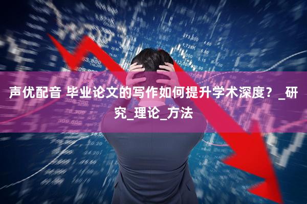 声优配音 毕业论文的写作如何提升学术深度？_研究_理论_方法