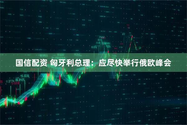 国信配资 匈牙利总理：应尽快举行俄欧峰会