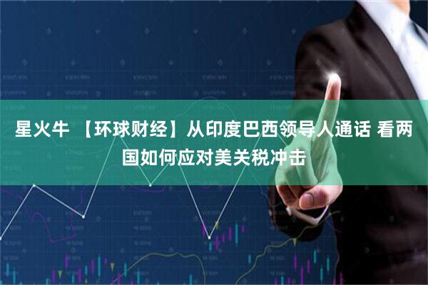 星火牛 【环球财经】从印度巴西领导人通话 看两国如何应对美关税冲击