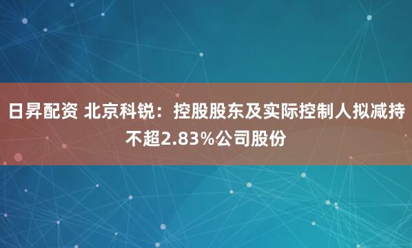 日昇配资 北京科锐：控股股东及实际控制人拟减持不超2.83%公司股份
