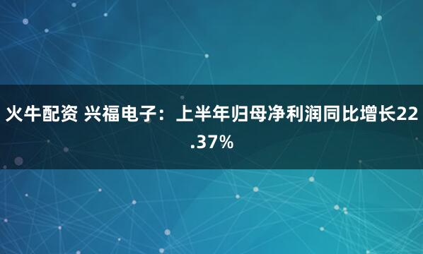 火牛配资 兴福电子：上半年归母净利润同比增长22.37%
