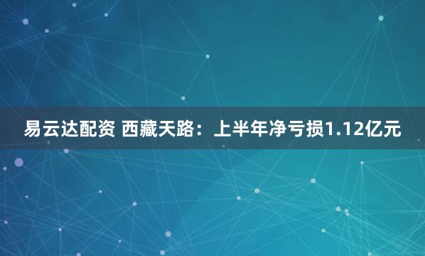 易云达配资 西藏天路：上半年净亏损1.12亿元