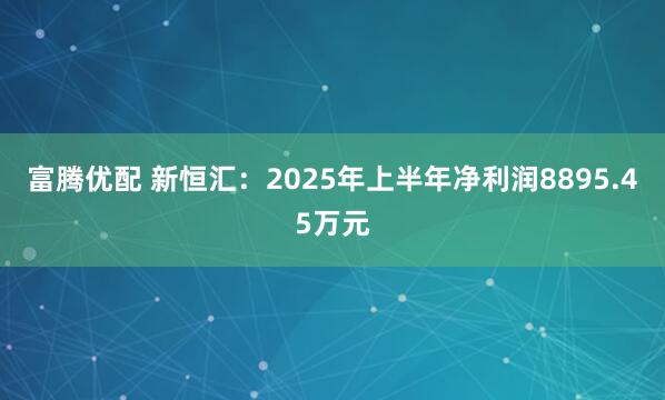 富腾优配 新恒汇：2025年上半年净利润8895.45万元