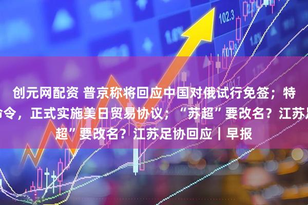 创元网配资 普京称将回应中国对俄试行免签；特朗普签署行政命令，正式实施美日贸易协议；“苏超”要改名？江苏足协回应｜早报