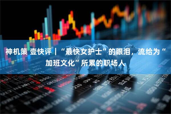 神机策 壹快评｜“最快女护士”的眼泪，流给为“加班文化”所累的职场人