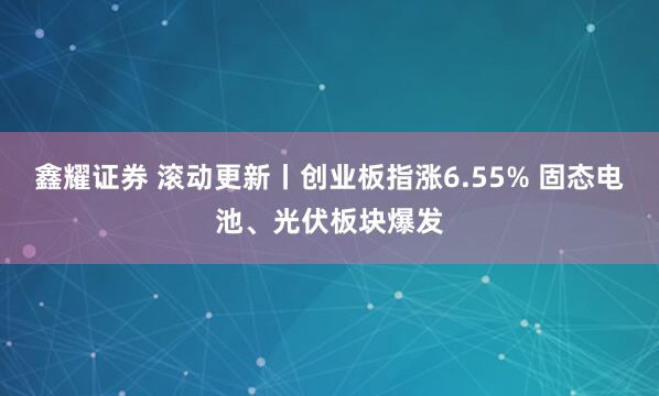 鑫耀证券 滚动更新丨创业板指涨6.55% 固态电池、光伏板块爆发