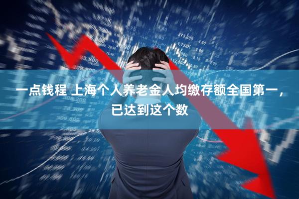 一点钱程 上海个人养老金人均缴存额全国第一，已达到这个数