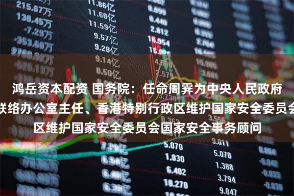 鸿岳资本配资 国务院：任命周霁为中央人民政府驻香港特别行政区联络办公室主任、香港特别行政区维护国家安全委员会国家安全事务顾问