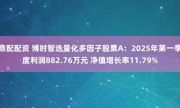 鼎配配资 博时智选量化多因子股票A：2025年第一季度利润882.76万元 净值增长率11.79%