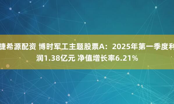 捷希源配资 博时军工主题股票A：2025年第一季度利润1.38亿元 净值增长率6.21%