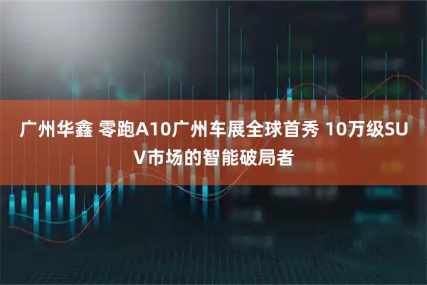 广州华鑫 零跑A10广州车展全球首秀 10万级SUV市场的智能破局者
