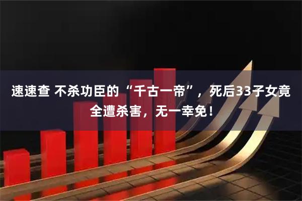 速速查 不杀功臣的 “千古一帝”，死后33子女竟全遭杀害，无一幸免！