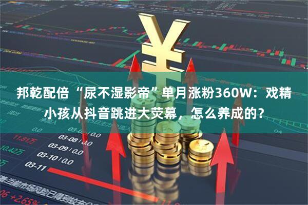 邦乾配倍 “尿不湿影帝”单月涨粉360W:戏精小孩从抖音跳进大荧幕,怎么养成的?