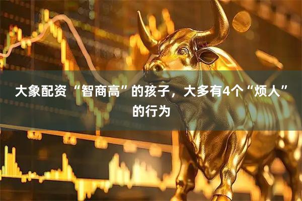 大象配资 “智商高”的孩子,大多有4个“烦人”的行为