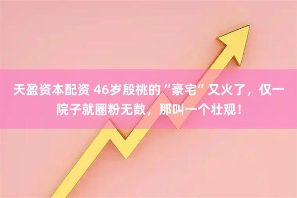 天盈资本配资 46岁殷桃的“豪宅”又火了,仅一院子就圈粉无数,那叫一个壮观!