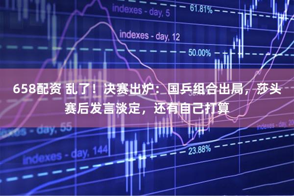 658配资 乱了!决赛出炉:国乒组合出局,莎头赛后发言淡定,还有自己打算