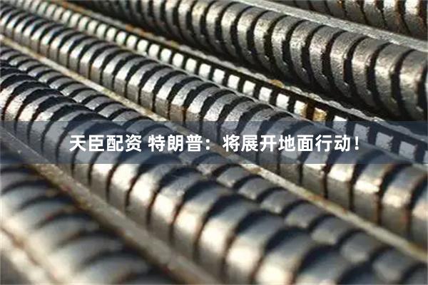 天臣配资 特朗普:将展开地面行动!