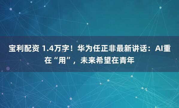 宝利配资 1.4万字！华为任正非最新讲话：AI重在“用”，未来希望在青年