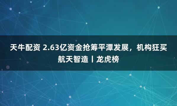 天牛配资 2.63亿资金抢筹平潭发展，机构狂买航天智造丨龙虎榜