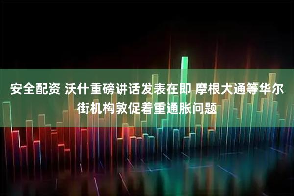 安全配资 沃什重磅讲话发表在即 摩根大通等华尔街机构敦促着重通胀问题