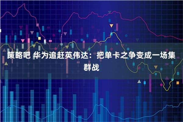 策略吧 华为追赶英伟达：把单卡之争变成一场集群战